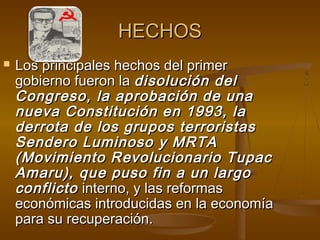 HECHOS
   Los principales hechos del primer
    gobierno fueron la disolución del
    Congreso, la aprobación de una
    nueva Constitución en 1993, la
    derrota de los grupos terroristas
    Sendero Luminoso y MRTA
    (Movimiento Revolucionario Tupac
    Amaru), que puso fin a un largo
    conflicto interno, y las reformas
    económicas introducidas en la economía
    para su recuperación.
 