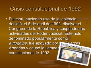 Crisis constitucional de 1992
   Fujimori, haciendo uso de la violencia
    decidió, el 5 de abril de 1992, disolver el
    Congreso de la República y suspender las
    actividades del Poder Judicial. Este acto,
    denominado popularmente como
    autogolpe, fue apoyado por las Fuerzas
    Armadas y causó la llamada crisis
    constitucional de 1992.
 