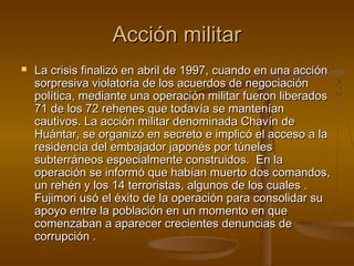 Acción militar
   La crisis finalizó en abril de 1997, cuando en una acción
    sorpresiva violatoria de los acuerdos de negociación
    política, mediante una operación militar fueron liberados
    71 de los 72 rehenes que todavía se mantenían
    cautivos. La acción militar denominada Chavín de
    Huántar, se organizó en secreto e implicó el acceso a la
    residencia del embajador japonés por túneles
    subterráneos especialmente construidos. En la
    operación se informó que habían muerto dos comandos,
    un rehén y los 14 terroristas, algunos de los cuales .
    Fujimori usó el éxito de la operación para consolidar su
    apoyo entre la población en un momento en que
    comenzaban a aparecer crecientes denuncias de
    corrupción .
 