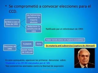 • Se comprometió a convocar elecciones para el
  CCD.


                                       Ratificado por el referéndum de 1993




En este quinquenio, aparecen las primeras denuncias sobre:
•Violación a los DD HH ejecutados por el SIN
•Así comenzó los atentados contra la libertad de expresión
                                  DAVID TAIPE MAMANI                          3
 