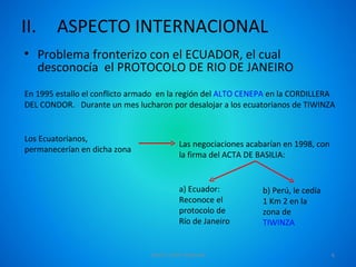 II.     ASPECTO INTERNACIONAL
• Problema fronterizo con el ECUADOR, el cual
  desconocía el PROTOCOLO DE RIO DE JANEIRO
En 1995 estallo el conflicto armado en la región del ALTO CENEPA en la CORDILLERA
DEL CONDOR. Durante un mes lucharon por desalojar a los ecuatorianos de TIWINZA


Los Ecuatorianos,
                                         Las negociaciones acabarían en 1998, con
permanecerían en dicha zona
                                         la firma del ACTA DE BASILIA:


                                         a) Ecuador:           b) Perú, le cedía
                                         Reconoce el           1 Km 2 en la
                                         protocolo de          zona de
                                         Río de Janeiro        TIWINZA


                                DAVID TAIPE MAMANI                                  6
 