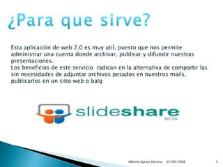 25/09/2008Alberto Ganzo Carrera3¿Para que sirve?Esta aplicación de web 2.0 es muy util, puesto que nos permite administrar una cuenta donde archivar, publicar y difundir nuestras presentaciones. Los beneficios de este servicio  radican en la alternativa de compartir las sin necesidades de adjuntar archivos pesados en nuestros mails, publicarlos en un sitio web o balg