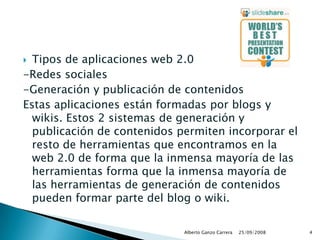 Tipos de aplicaciones web 2.0-Redes sociales-Generación y publicación de contenidosEstas aplicaciones están formadas por blogs y wikis. Estos 2 sistemas de generación y publicación de contenidos permiten incorporar el resto de herramientas que encontramos en la web 2.0 de forma que la inmensa mayoría de las herramientas forma que la inmensa mayoría de las herramientas de generación de contenidos pueden formar parte del blog o wiki.  25/09/2008Alberto Ganzo Carrera4
