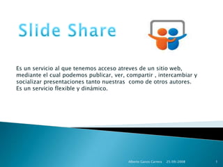 Slide Share Es un servicio al que tenemos acceso atreves de un sitio web, mediante el cual podemos publicar, ver, compartir , intercambiar y socializar presentaciones tanto nuestras  como de otros autores. Es un servicio flexible y dinámico. 25/09/2008 1 Alberto Ganzo Carrera 