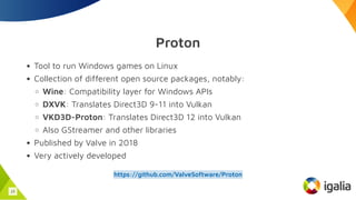 Proton
Tool to run Windows games on Linux
Collection of different open source packages, notably:
Wine: Compatibility layer for Windows APIs
DXVK: Translates Direct3D 9-11 into Vulkan
VKD3D-Proton: Translates Direct3D 12 into Vulkan
Also GStreamer and other libraries
Published by Valve in 2018
Very actively developed
https://github.com/ValveSoftware/Proton
15
 