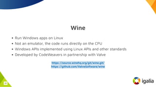 Wine
Run Windows apps on Linux
Not an emulator, the code runs directly on the CPU
Windows APIs implemented using Linux APIs and other standards
Developed by CodeWeavers in partnership with Valve
https://source.winehq.org/git/wine.git/
https://github.com/ValveSoftware/wine
16
 