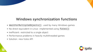 Windows synchronization functions
WaitForMultipleObjects(): used by many Windows games
No direct equivalent in Linux: implemented using futex()
Inefficient: restricted to a single object
Performance problems in heavily multithreaded games
Solution: new futex API
18
 
