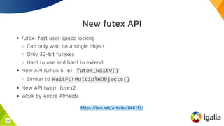 New futex API
futex: fast user-space locking
Can only wait on a single object
Only 32-bit futexes
Hard to use and hard to extend
New API (Linux 5.16): futex_waitv()
Similar to WaitForMultipleObjects()
New API (wip): futex2
Work by André Almeida
https://lwn.net/Articles/866112/
19
 