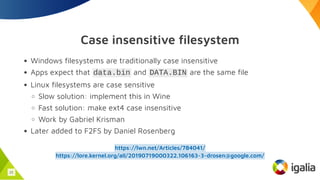 Case insensitive filesystem
Windows filesystems are traditionally case insensitive
Apps expect that data.bin and DATA.BIN are the same file
Linux filesystems are case sensitive
Slow solution: implement this in Wine
Fast solution: make ext4 case insensitive
Work by Gabriel Krisman
Later added to F2FS by Daniel Rosenberg
https://lwn.net/Articles/784041/
https://lore.kernel.org/all/20190719000322.106163-3-drosen@google.com/
21
 