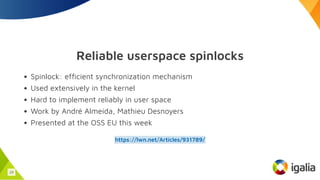 Reliable userspace spinlocks
Spinlock: efficient synchronization mechanism
Used extensively in the kernel
Hard to implement reliably in user space
Work by André Almeida, Mathieu Desnoyers
Presented at the OSS EU this week
https://lwn.net/Articles/931789/
23
 