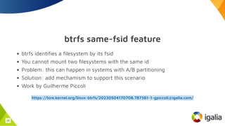 btrfs same-fsid feature
btrfs identifies a filesystem by its fsid
You cannot mount two filesystems with the same id
Problem: this can happen in systems with A/B partitioning
Solution: add mechamism to support this scenario
Work by Guilherme Piccoli
https://lore.kernel.org/linux-btrfs/20230504170708.787361-1-gpiccoli@igalia.com/
24
 