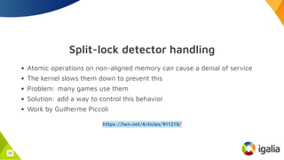 Split-lock detector handling
Atomic operations on non-aligned memory can cause a denial of service
The kernel slows them down to prevent this
Problem: many games use them
Solution: add a way to control this behavior
Work by Guilherme Piccoli
https://lwn.net/Articles/911219/
25
 
