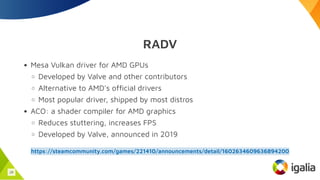 RADV
Mesa Vulkan driver for AMD GPUs
Developed by Valve and other contributors
Alternative to AMD's official drivers
Most popular driver, shipped by most distros
ACO: a shader compiler for AMD graphics
Reduces stuttering, increases FPS
Developed by Valve, announced in 2019
https://steamcommunity.com/games/221410/announcements/detail/1602634609636894200
29
 