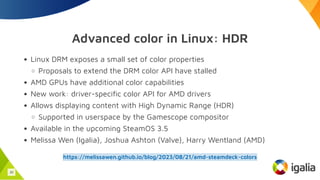 Advanced color in Linux: HDR
Linux DRM exposes a small set of color properties
Proposals to extend the DRM color API have stalled
AMD GPUs have additional color capabilities
New work: driver-specific color API for AMD drivers
Allows displaying content with High Dynamic Range (HDR)
Supported in userspace by the Gamescope compositor
Available in the upcoming SteamOS 3.5
Melissa Wen (Igalia), Joshua Ashton (Valve), Harry Wentland (AMD)
https://melissawen.github.io/blog/2023/08/21/amd-steamdeck-colors
30
 