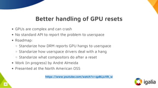 Better handling of GPU resets
GPUs are complex and can crash
No standard API to report the problem to userspace
Roadmap:
Standarize how DRM reports GPU hangs to userspace
Standarize how userspace drivers deal with a hang
Standarize what compositors do after a reset
Work (in progress) by André Almeida
Presented at the North American OSS
https://www.youtube.com/watch?v=qpBLju1l9_w
31
 