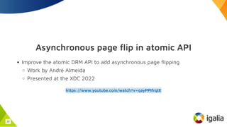 Asynchronous page flip in atomic API
Improve the atomic DRM API to add asynchronous page flipping
Work by André Almeida
Presented at the XDC 2022
https://www.youtube.com/watch?v=qayPPIfrqtE
32
 