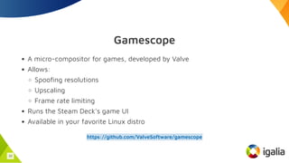 Gamescope
A micro-compositor for games, developed by Valve
Allows:
Spoofing resolutions
Upscaling
Frame rate limiting
Runs the Steam Deck's game UI
Available in your favorite Linux distro
https://github.com/ValveSoftware/gamescope
33
 