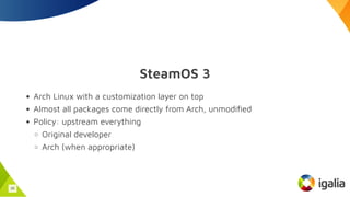 SteamOS 3
Arch Linux with a customization layer on top
Almost all packages come directly from Arch, unmodified
Policy: upstream everything
Original developer
Arch (when appropriate)
35
 