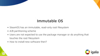 Immutable OS
SteamOS has an immutable, read-only root filesystem
A/B partitioning scheme
Users are not expected to use the package manager or do anything that
touches the root filesystem
How to install new software then?
36
 