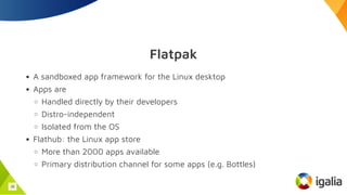 Flatpak
A sandboxed app framework for the Linux desktop
Apps are
Handled directly by their developers
Distro-independent
Isolated from the OS
Flathub: the Linux app store
More than 2000 apps available
Primary distribution channel for some apps (e.g. Bottles)
38
 