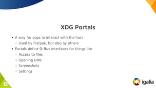 XDG Portals
A way for apps to interact with the host
Used by Flatpak, but also by others
Portals define D-Bus interfaces for things like:
Access to files
Opening URIs
Screenshots
Settings
40
 