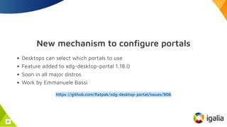 New mechanism to configure portals
Desktops can select which portals to use
Feature added to xdg-desktop-portal 1.18.0
Soon in all major distros
Work by Emmanuele Bassi
https://github.com/flatpak/xdg-desktop-portal/issues/906
42
 