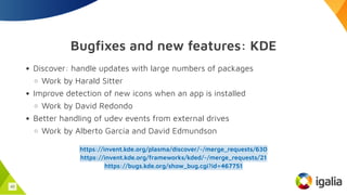 Bugfixes and new features: KDE
Discover: handle updates with large numbers of packages
Work by Harald Sitter
Improve detection of new icons when an app is installed
Work by David Redondo
Better handling of udev events from external drives
Work by Alberto García and David Edmundson
https://invent.kde.org/plasma/discover/-/merge_requests/630
https://invent.kde.org/frameworks/kded/-/merge_requests/21
https://bugs.kde.org/show_bug.cgi?id=467751
43
 