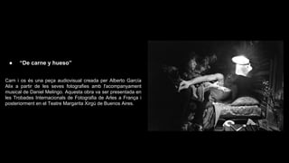 ●

“De carne y hueso”

Carn i os és una peça audiovisual creada per Alberto García
Alix a partir de les seves fotografies amb l'acompanyament
musical de Daniel Melingo. Aquesta obra va ser presentada en
les Trobades Internacionals de Fotografia de Arles a França i
posteriorment en el Teatre Margarita Xirgú de Buenos Aires.

 