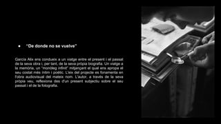 ●

“De donde no se vuelve”

García Alix ens condueix a un viatge entre el present i el passat
de la seva obra i, per tant, de la seva pròpia biografia. Un viatge a
la memòria, un “monòleg infinit” mitjançant el qual ens apropa el
seu costat més íntim i poètic. L'eix del projecte es fonamenta en
l'obra audiovisual del mateix nom. L'autor, a través de la seva
pròpia veu, reflexiona des d'un present subjectiu sobre el seu
passat i el de la fotografia.

 