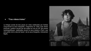 ●

“Tres vídeos tristes”

La trilogia consta de tres peces en vídeo realitzades per l'artista
conjuminant la seva fotografia i fragments en vídeo amb textos
profunds i poètics narrats per ell mateix en veu en off. Són peces
autobiogràfiques, realitzades durant la seva estada a París, que
ens parlen de la vida de l'autor i de la seva fotografia, íntimament
lligats.

 