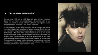●

“No me sigas, estoy perdido”

Des de l'any 1976 fins a 1986. Des dels seus primers negatius,
García Alix ens mostra una mirada fresca i descarada sobre el seu
entorn, una realitat en la qual està tan submergit que engoleix aquest
temps de reflexió intrínseca a una mirada conscient.
El més important no era el fet fotogràfic, sinó el moment que estava
vivint, les trobades, els paisatges de la seva joventut. En els ulls que
van prendre les fotografies d'aquesta època, es destil·la una mescla
d'innocència i de cerca. Una cerca ansiosa que va a poc a poc
apoderant-se de la imatge, construint-se a mesura que avancem cap
a l'any 1986. És el moment en el qual Alberto García Alix pren
consciència de la seva condició de fotògraf i pansa al format mitjà.
En aquesta última etapa, podem observar composicions molt més
buscades, un major enfrontament amb el subjecte. Una intensa
trobada que marcarà la resta de la seva obra.

 