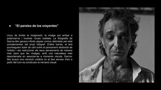 ●

“El paraíso de los creyentes”

Lluny de limitar la imaginació, la imatge pot arribar a
potenciar-la i inventar noves realitats. La fotografia de
García-Alix genera infinits espais onírics delimitats pel relat
complementari del propi fotògraf. D'altra banda, el text
aconsegueix dotar de cert ordre al pensament abstracte de
l'artista i així estructurar els seus pensaments de manera
més clara que les imatges, amb una naturalesa més
desordenada en associar-se a moments viscuts. GarcíaAlix busca una narració unitària on el text serveix d'eix a
partir del com es construeix la narració visual.

 