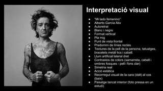 Interpretació visual
●
●
●
●
●
●
●
●
●
●
●
●
●
●
●

“Mi lado femenino”
Alberto García Alix
Autoretrat
Blanc i negre
Format vertical
Pla mig
Punt de vista frontal
Predomini de línies rectes
Textures de la pell de la persona, tatuatges,
bracelets metàl·lics i cabell.
Llum artificial lateral dret
Contrastos de colors (samarreta, cabell i
ombres fosques - pell i fons clar)
Simetria real
Acció estàtica
Recorregut visual de la cara (dalt) al cos
(baix)
Paisatge tancat interior (foto pressa en un
estudi)

 