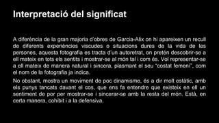 Interpretació del significat
A diferència de la gran majoria d’obres de Garcia-Alix on hi apareixen un recull
de diferents experiències viscudes o situacions dures de la vida de les
persones, aquesta fotografia es tracta d’un autoretrat, on pretén descobrir-se a
ell mateix en tots els sentits i mostrar-se al món tal i com és. Vol representar-se
a ell mateix de manera natural i sincera, plasmant el seu “costat femení”, com
el nom de la fotografia ja indica.
No obstant, mostra un moviment de poc dinamisme, és a dir molt estàtic, amb
els punys tancats davant el cos, que ens fa entendre que existeix en ell un
sentiment de por per mostrar-se i sincerar-se amb la resta del món. Està, en
certa manera, cohibit i a la defensiva.

 