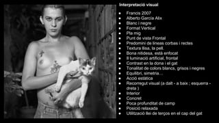Interpretació visual

Anàlisis fotogràfic

●
●
●
●
●
●
●
●
●
●
●
●
●
●
●
●
●
●
●
●

Francis 2007
Alberto García Alix
Blanc i negre
Format Vertical
Pla mig
Punt de vista Frontal
Predomini de lineas corbas i rectes
Textura llisa, la pell.
Bona nitidesa, està enfocat
Il·luminació artificial, frontal
Contrast en la dona i el gat
Tonalitat de colors blancs, grisos i negres
Equilibri, simetria…
Acció estàtica
Recorregut visual (a dalt - a baix ; esquerra dreta )
Interior
Concret
Poca profunditat de camp
Posició relaxada
Utilització llei de terços en el cap del gat

 
