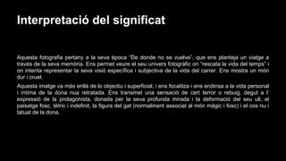 Interpretació del significat
Aquesta fotografia pertany a la seva època “De donde no se vuelve”, que ens planteja un viatge a
través de la seva memòria. Ens permet veure el seu univers fotogràfic on “rescata la vida del temps” i
on intenta representar la seva visió específica i subjectiva de la vida del carrer. Ens mostra un món
dur i cruel.
Aquesta imatge va més enllà de lo objectiu i superficial, i ens focalitza i ens endinsa a la vida personal
i íntima de la dona nua retratada. Ens transmet una sensació de cert terror o rebuig, degut a l’
expressió de la protagonista, donada per la seva profunda mirada i la deformació del seu ull, el
paisatge fosc, tètric i indefinit, la figura del gat (normalment associat al món màgic i fosc) i el cos nu i
tatuat de la dona.

 