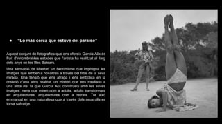 ●

“Lo más cerca que estuve del paraíso”

Aquest conjunt de fotografies que ens ofereix García Alix és
fruit d'innombrables estades que l'artista ha realitzat al llarg
dels anys en les Illes Balears.
Una sensació de llibertat, un hedonisme que impregna les
imatges que arriben a nosaltres a través del filtre de la seva
mirada. Una tensió que ens atrapa i ens embolica en la
creació d'una altra realitat, un misteri que ens trasllada a
una altra illa, la que García Alix construeix amb les seves
imatges: nens que miren com a adults, adults transformats
en arquitectures, arquitectures com a retrats. Tot això
emmarcat en una naturalesa que a través dels seus ulls es
torna salvatge.

 