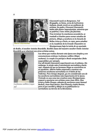 A


                                                         Giacometti nació en Borgonovo, Val
                                                         Bregaglia, en Suiza, cerca de la frontera
                                                         italiana, donde creció en un ambiente de
                                                         artistas. Su padre, Giovanni Giacometti,
                                                         había sido pintor impresionista, mientras que
                                                         su padrino, Cuno Amiet, fue fauvista.
                                                         Tras terminar la enseñanza secundaria, se
                                                         trasladó a Ginebra para cursar estudios de
                                                         pintura, dibujo y escultura en la Escuela de
                                                         Bellas Artes y a París, en 1922, para estudiar
             Alberto Giacomettise                        en la Académie de la Grande Chaumière en
                                                         Montparnasse bajo la tutela de un asociado
            de Rodin, el escultor Antoine Bourdelle. Recibió clases del maestro escultor Émile-Antoine
            Bourdelle y se relacionó con otros artistas suizos.
                                          Las obras que realiza durante esta época son simples y con
                                          connotaciones eróticas: La femme cuillère (Mujer
                                          cuchara), Le couple (La pareja) o Boule souspendue (Bola
                                          suspendida), por ejemplo.
                                          Fue allí donde Giacometti experimentó con el cubismo. Sin
                                          embargo, le atrajo más el movimiento surrealista y hacia
                                          1927, después de que su hermano Diego se convirtiera en
                                          su ayudante, Alberto había empezado a mostrar sus
                                          primeras esculturas surrealistas en el Salón de las
                                          Tullerías. Poco tiempo después, ya era considerado uno de
                                          los escultores surrealistas más importantes de la época.
                                          Viviendo en una zona tan creativa como Montparnasse,
                                          empezó a asociarse con artistas como Joan Miró, Max
                                          Ernst y Pablo Picasso, además de escritores como Samuel
             La femme cuillère (1932-     Beckett, Jean-Paul Sartre, Paul Éluard y André Breton,
             33)                          para el que escribió y dibujó en su publicación Le
                                          surréalisme au Service de la Révolution.




PDF created with pdfFactory trial version www.pdffactory.com
 