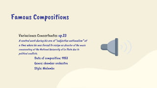 Variaciones Concertantes op.23
A central work during his era of “subjective nationalism” at
a time where he was forced to resign as director of the music
conservatory at the National University of La Plata due to
political conflicts.
Date of composition: 1953
Genre: chamber orchestra
Style: Malambo
Famous Compositions
 