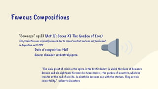 "Bomarzo" op.23 (Act II: Scene XI The Garden of Eros)
The production was originally banned due to sexual content and was not performed
in Argentina until 1972
Date of composition: 1967
Genre: chamber orchestral/opera
Famous Compositions
“The main point of crisis in the opera is the Erotic Ballet, in which the Duke of Bomarzo
dreams and his nightmare foresees his Scaro Bosco—the garden of monsters, which he
creates at the end of his life. In death he becomes one with the statues. They are his
immortality.” -Alberto Ginastera
 