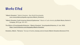 Works Cited
“Alberto Ginastera.” Alberto Ginastera - New World Encyclopedia,
www.newworldencyclopedia.org/entry/Alberto_Ginastera.
“Alberto Ginastera: South American Musical Spokesman.” Musics of Latin America, by Robin Moore, Norton &
Company, 2012, pp. 313–317.
The Editors of Encyclopaedia Britannica. "Alberto Ginastera". Encyclopedia Britannica, 21 Jun. 2020,
https://www.britannica.com/biography/Alberto-Ginastera.
Ginastera, Alberto. “Bomarzo.” Boosey & Hawkes, boosey.com/cr/music/Alberto-Ginastera-Bomarzo/2132.
 