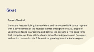 Genre
Genre: Classical
Ginastera featured folk guitar traditions and syncopated folk dance rhythms
with a development of the musical themes through: the vidala, a type of
vocal music found in Argentina and Bolivia; the baguala, a lyric song form
that comprises of three pitches found in Northern Argentina and Paraguay;
and andino cantos de caja, folk music originating from the Andes region.
 