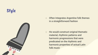 Style
○ Often Integrates Argentine folk themes
in a straightforward fashion
○ He would construct original thematic
material, rhythmic patterns and
harmonic progressions that were
predicated on the rhythmic and
harmonic properties of actual Latin
folk music
 