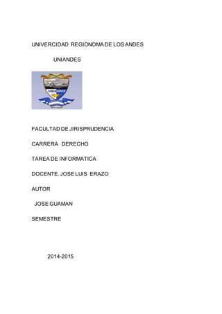 UNIVERCIDAD REGIONOMA DE LOS ANDES 
UNIANDES 
FACULTAD DE JIRISPRUDENCIA 
CARRERA DERECHO 
TAREA DE INFORMATICA 
DOCENTE. JOSE LUIS ERAZO 
AUTOR 
JOSE GUAMAN 
SEMESTRE 
2014-2015 
 