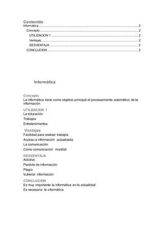 Contenido 
Informática ........................................................................................................................ 2 
Concepto ....................................................................................................................... 2 
UTILIZACION 1 ......................................................................................................... 2 
Ventajas ..................................................................................................................... 2 
DESVENTAJA ........................................................................................................... 2 
CONCLUCION .............................................................................................................. 2 
Informática 
Concepto 
La informática tiene como objetivo principal el procesamiento automático de la 
información 
UTILIZACION 1 
La educación 
Trabajos 
Entretenimientos 
Ventajas 
Facilidad para realizar trabajos 
Acceso a información actualizada 
La comunicación 
Como comunicación mundial 
DESVENTAJA 
Adictivo 
Perdida de información 
Plagio 
Vulnerar información 
CONCLUCION 
Es muy importante la informática en la actualidad 
Es necesaria la informática 
 