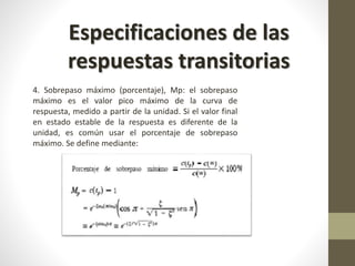 Especificaciones de las 
respuestas transitorias 
4. Sobrepaso máximo (porcentaje), Mp: el sobrepaso 
máximo es el valor pico máximo de la curva de 
respuesta, medido a partir de la unidad. Si el valor final 
en estado estable de la respuesta es diferente de la 
unidad, es común usar el porcentaje de sobrepaso 
máximo. Se define mediante: 
 