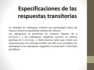 Especificaciones de las 
respuestas transitorias 
La cantidad de sobrepaso máximo (en porcentaje) indica de 
manera directa la estabilidad relativa del sistema. 
Los sobrepasos se presentan en números impares de n 
(n=1,3,5…) y los sobrepasos negativos ocurren en valores 
positivos de n (n=2,4,6,…). Debe hacerse notar que si bien una 
respuesta para una entrada escalón con ξ≠0 no es periódica, los 
sobrepasos y los sobrepasos negativos se presentan a intervalos 
periódicos. 
 