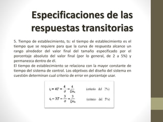 Especificaciones de las 
respuestas transitorias 
5. Tiempo de establecimiento, ts: el tiempo de establecimiento es el 
tiempo que se requiere para que la curva de respuesta alcance un 
rango alrededor del valor final del tamaño especificado por el 
porcentaje absoluto del valor final (por lo general, de 2 a 5%) y 
permanezca dentro de él. 
El tiempo de establecimiento se relaciona con la mayor constante de 
tiempo del sistema de control. Los objetivos del diseño del sistema en 
cuestión determinan cual criterio de error en porcentaje usar. 
 
