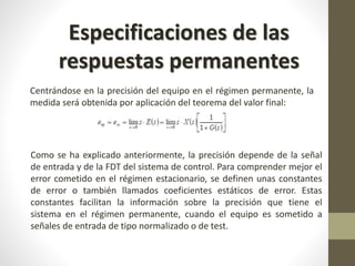 Especificaciones de las 
respuestas permanentes 
Centrándose en la precisión del equipo en el régimen permanente, la 
medida será obtenida por aplicación del teorema del valor final: 
Como se ha explicado anteriormente, la precisión depende de la señal 
de entrada y de la FDT del sistema de control. Para comprender mejor el 
error cometido en el régimen estacionario, se definen unas constantes 
de error o también llamados coeficientes estáticos de error. Estas 
constantes facilitan la información sobre la precisión que tiene el 
sistema en el régimen permanente, cuando el equipo es sometido a 
señales de entrada de tipo normalizado o de test. 
 