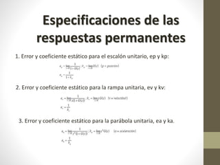 Especificaciones de las 
respuestas permanentes 
1. Error y coeficiente estático para el escalón unitario, ep y kp: 
2. Error y coeficiente estático para la rampa unitaria, ev y kv: 
3. Error y coeficiente estático para la parábola unitaria, ea y ka. 

